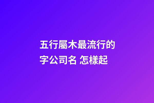 五行屬木最流行的字公司名 怎樣起-第1張-公司起名-玄機派